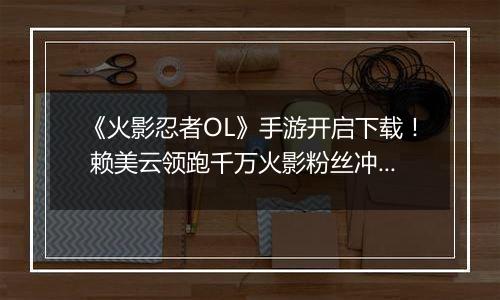 《火影忍者OL》手游开启下载！ 赖美云领跑千万火影粉丝冲向木叶