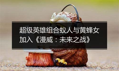 超级英雄组合蚁人与黄蜂女加入《漫威：未来之战》