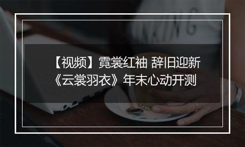 【视频】霓裳红袖 辞旧迎新《云裳羽衣》年末心动开测