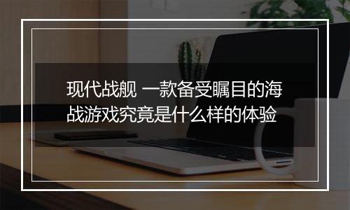 现代战舰 一款备受瞩目的海战游戏究竟是什么样的体验