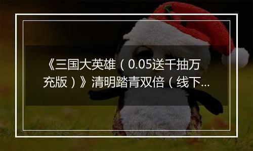 《三国大英雄（0.05送千抽万充版）》清明踏青双倍（线下申请）2026-04-04-2026-04-07