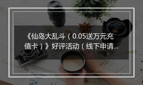 《仙岛大乱斗（0.05送万元充值卡）》好评活动（线下申请）