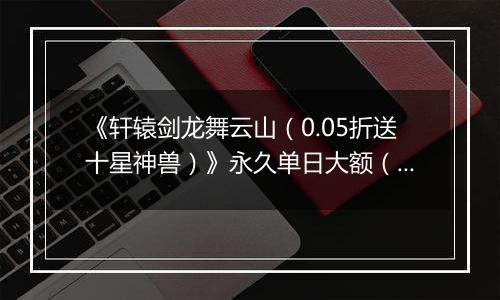 《轩辕剑龙舞云山（0.05折送十星神兽）》永久单日大额（线下申请）