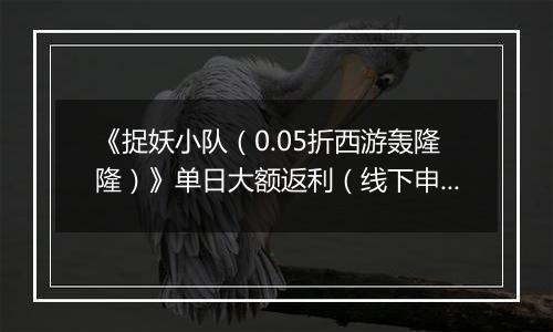 《捉妖小队（0.05折西游轰隆隆）》单日大额返利（线下申请）