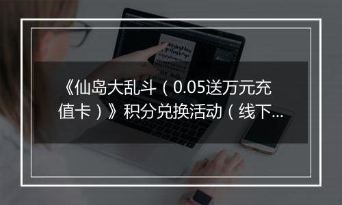 《仙岛大乱斗（0.05送万元充值卡）》积分兑换活动（线下申请）
