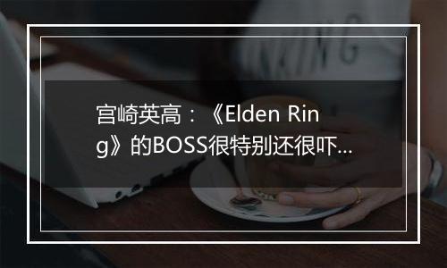 宫崎英高：《Elden Ring》的BOSS很特别还很吓人