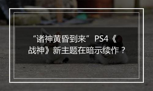 “诸神黄昏到来”PS4《战神》新主题在暗示续作？
