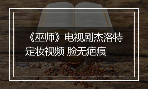 《巫师》电视剧杰洛特定妆视频 脸无疤痕