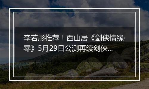 李若彤推荐！西山居《剑侠情缘·零》5月29日公测再续剑侠情
