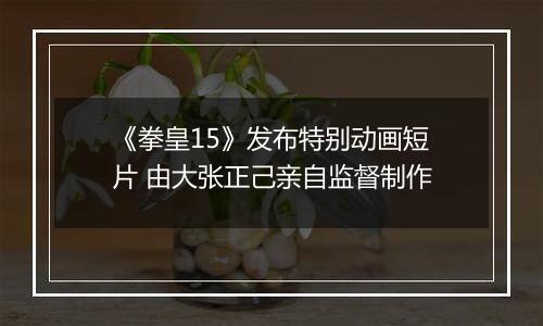 《拳皇15》发布特别动画短片 由大张正己亲自监督制作