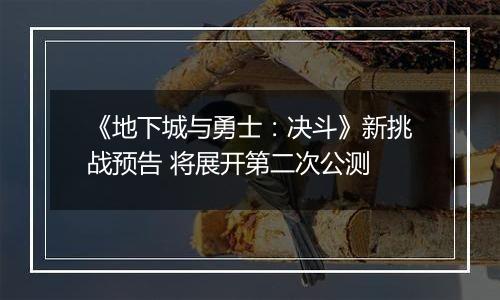 《地下城与勇士：决斗》新挑战预告 将展开第二次公测