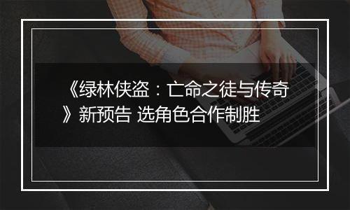 《绿林侠盗：亡命之徒与传奇》新预告 选角色合作制胜