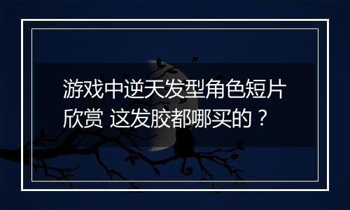 游戏中逆天发型角色短片欣赏 这发胶都哪买的？