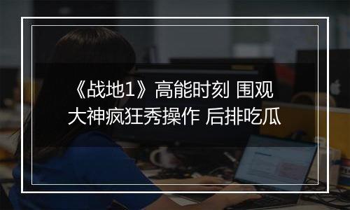 《战地1》高能时刻 围观大神疯狂秀操作 后排吃瓜