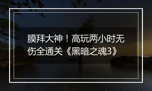膜拜大神！高玩两小时无伤全通关《黑暗之魂3》