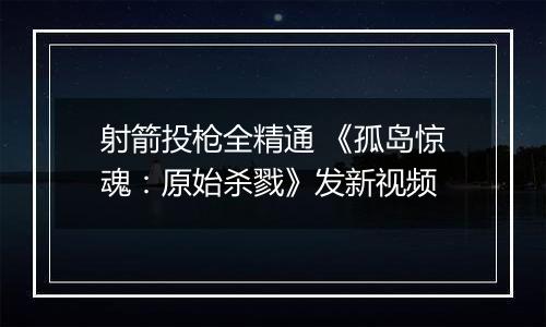 射箭投枪全精通 《孤岛惊魂：原始杀戮》发新视频