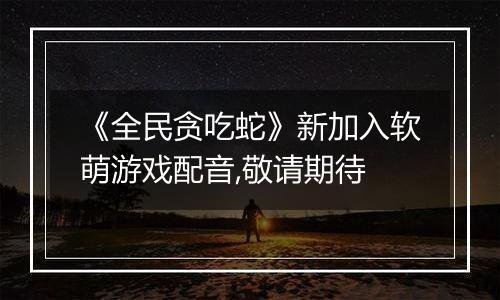 《全民贪吃蛇》新加入软萌游戏配音,敬请期待