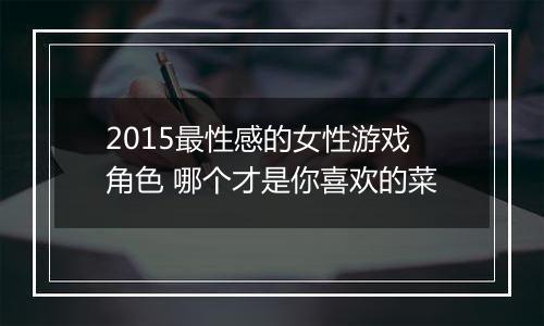 2015最性感的女性游戏角色 哪个才是你喜欢的菜