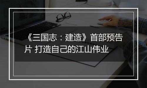 《三国志：建造》首部预告片 打造自己的江山伟业