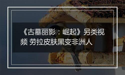 《古墓丽影：崛起》另类视频 劳拉皮肤黑变非洲人