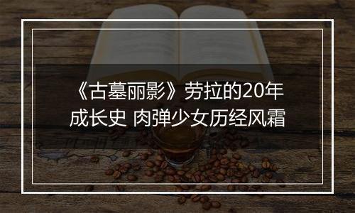 《古墓丽影》劳拉的20年成长史 肉弹少女历经风霜