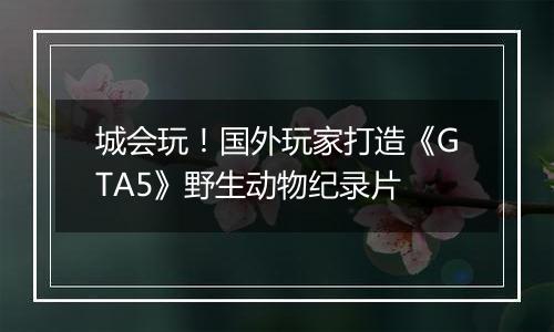 城会玩！国外玩家打造《GTA5》野生动物纪录片