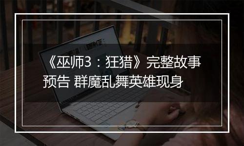 《巫师3：狂猎》完整故事预告 群魔乱舞英雄现身