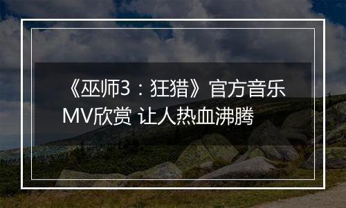 《巫师3：狂猎》官方音乐MV欣赏 让人热血沸腾