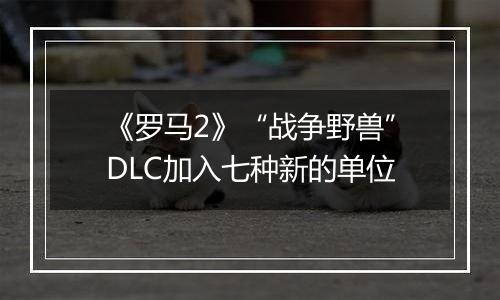 《罗马2》“战争野兽”DLC加入七种新的单位