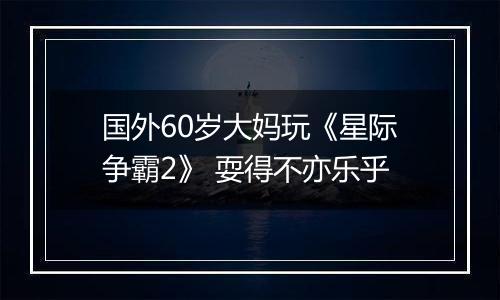 国外60岁大妈玩《星际争霸2》 耍得不亦乐乎
