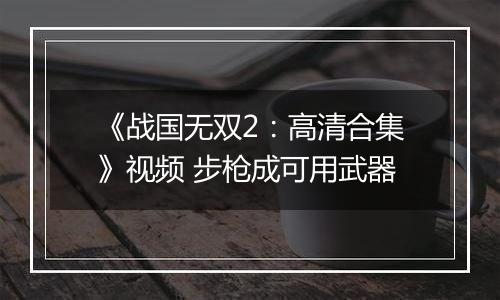 《战国无双2：高清合集》视频 步枪成可用武器