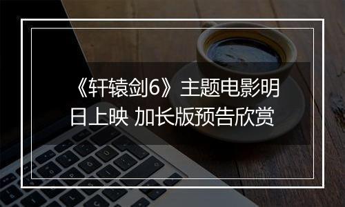 《轩辕剑6》主题电影明日上映 加长版预告欣赏