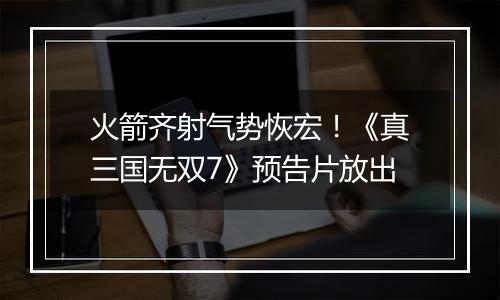 火箭齐射气势恢宏！《真三国无双7》预告片放出
