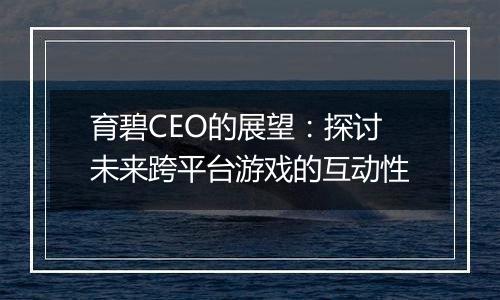 育碧CEO的展望：探讨未来跨平台游戏的互动性