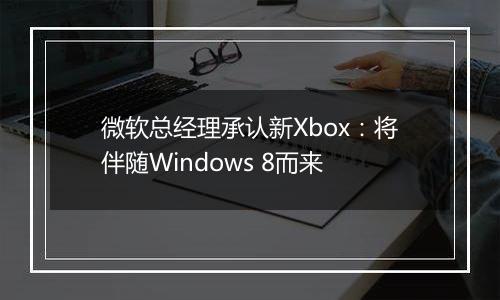 微软总经理承认新Xbox：将伴随Windows 8而来