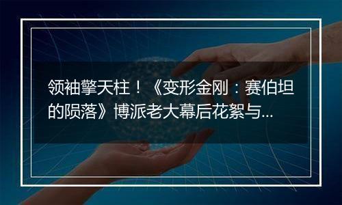 领袖擎天柱！《变形金刚：赛伯坦的陨落》博派老大幕后花絮与演示