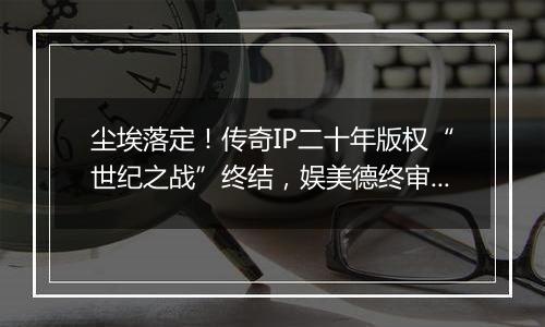 尘埃落定！传奇IP二十年版权“世纪之战”终结，娱美德终审胜诉