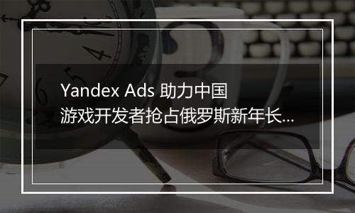 Yandex Ads 助力中国游戏开发者抢占俄罗斯新年长假黄金投放期