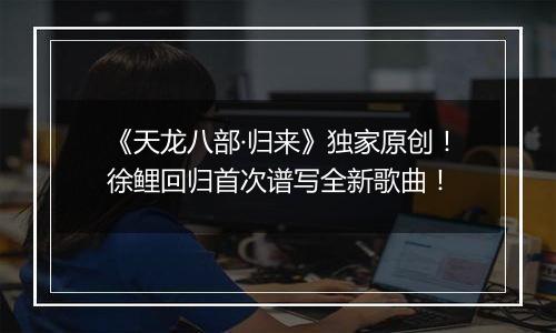 《天龙八部·归来》独家原创！徐鲤回归首次谱写全新歌曲！