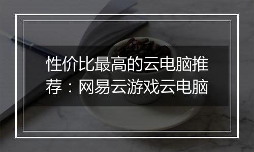 性价比最高的云电脑推荐：网易云游戏云电脑