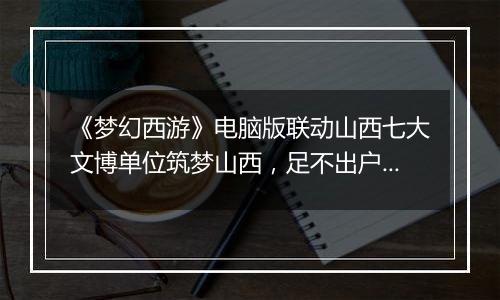 《梦幻西游》电脑版联动山西七大文博单位筑梦山西，足不出户感受晋地之美