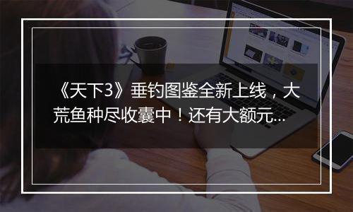 《天下3》垂钓图鉴全新上线，大荒鱼种尽收囊中！还有大额元宝折扣券等你赢！