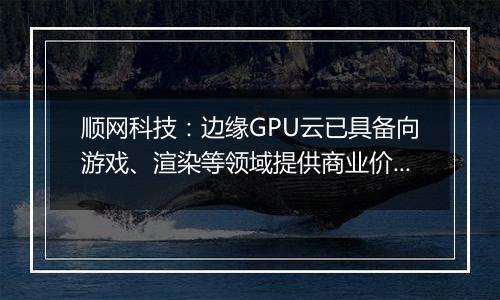 顺网科技：边缘GPU云已具备向游戏、渲染等领域提供商业价值的能力