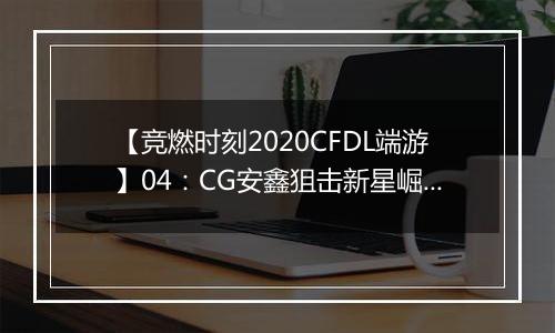 【竞燃时刻2020CFDL端游】04：CG安鑫狙击新星崛起