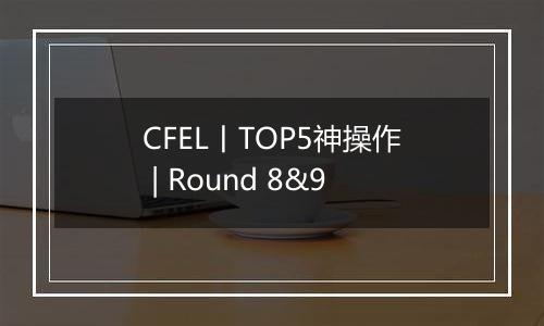 CFEL丨TOP5神操作 | Round 8&9