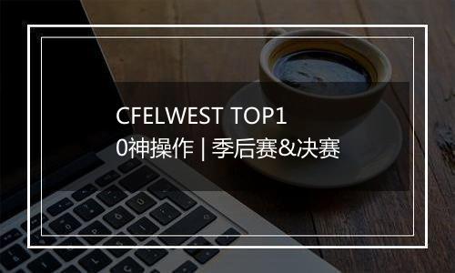 CFELWEST TOP10神操作 | 季后赛&决赛