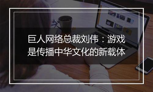 巨人网络总裁刘伟：游戏是传播中华文化的新载体