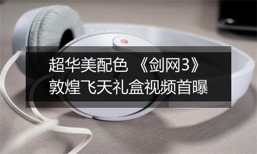 超华美配色 《剑网3》敦煌飞天礼盒视频首曝