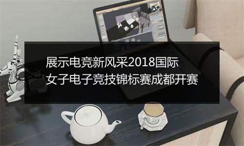 展示电竞新风采2018国际女子电子竞技锦标赛成都开赛