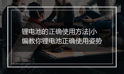 锂电池的正确使用方法|小编教你锂电池正确使用姿势